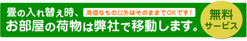 畳の入れ替え時、お部屋の荷物は弊社で移動します。高価なもの以外はそのままでOKです！無料サービス